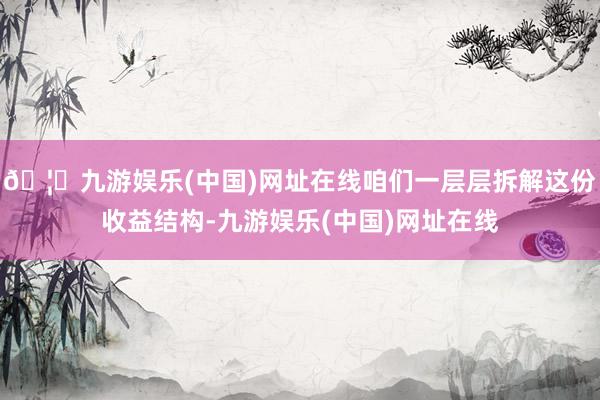 🦄九游娱乐(中国)网址在线咱们一层层拆解这份收益结构-九游娱