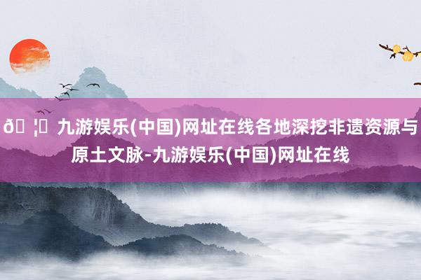 🦄九游娱乐(中国)网址在线各地深挖非遗资源与原土文脉-九游娱