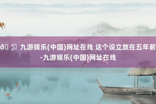 🦄九游娱乐(中国)网址在线 这个设立放在五年前-九游娱乐(中