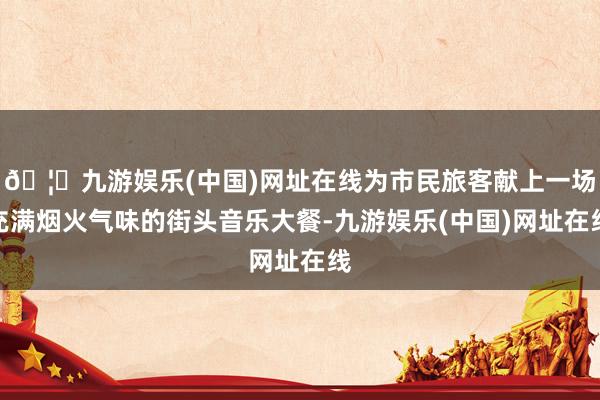 🦄九游娱乐(中国)网址在线为市民旅客献上一场充满烟火气味的街